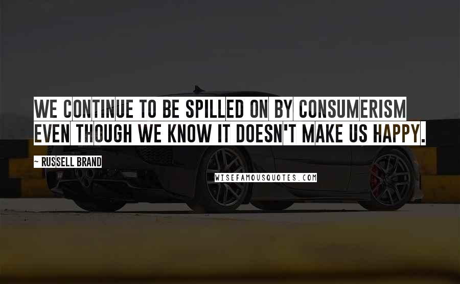 Russell Brand Quotes: We continue to be spilled on by consumerism even though we know it doesn't make us happy.