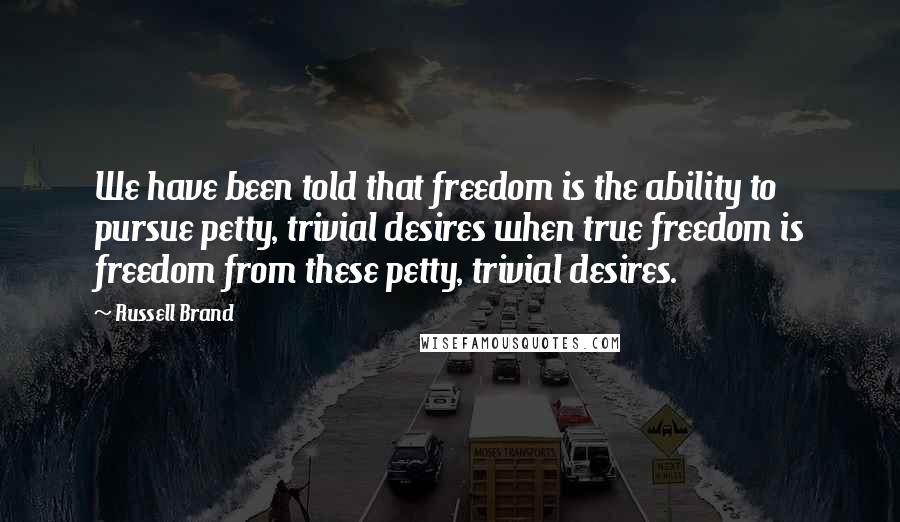 Russell Brand Quotes: We have been told that freedom is the ability to pursue petty, trivial desires when true freedom is freedom from these petty, trivial desires.