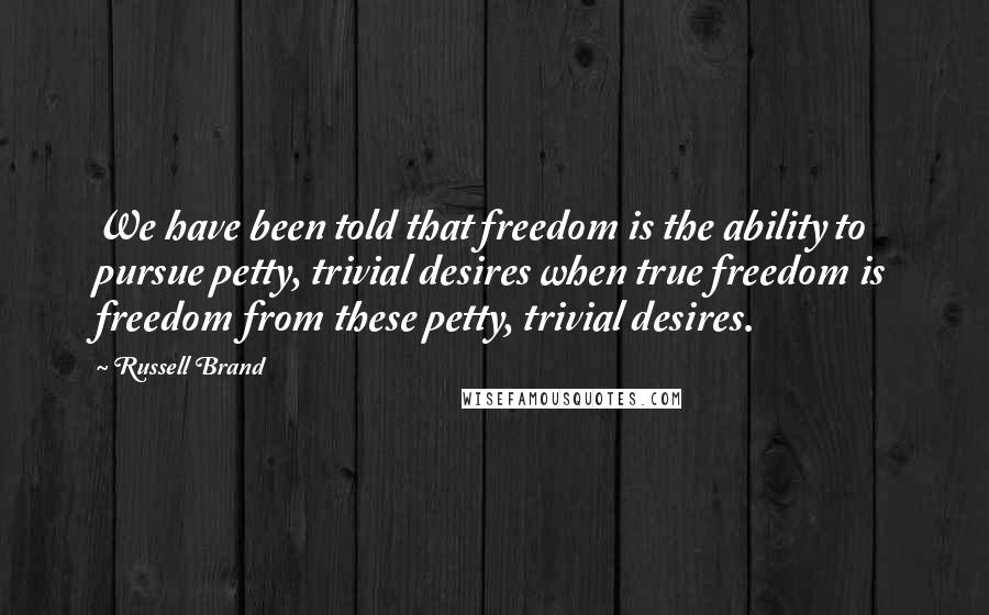 Russell Brand Quotes: We have been told that freedom is the ability to pursue petty, trivial desires when true freedom is freedom from these petty, trivial desires.