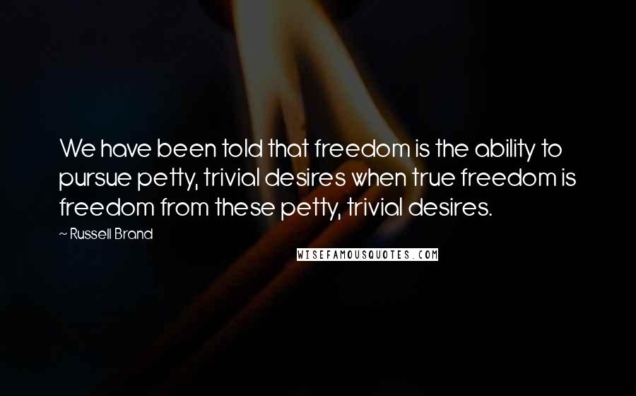 Russell Brand Quotes: We have been told that freedom is the ability to pursue petty, trivial desires when true freedom is freedom from these petty, trivial desires.