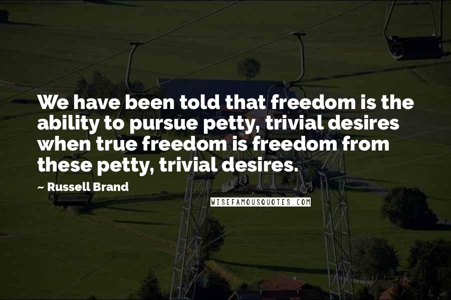 Russell Brand Quotes: We have been told that freedom is the ability to pursue petty, trivial desires when true freedom is freedom from these petty, trivial desires.