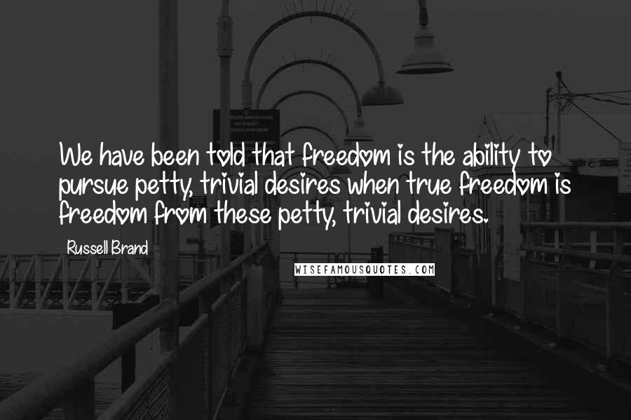 Russell Brand Quotes: We have been told that freedom is the ability to pursue petty, trivial desires when true freedom is freedom from these petty, trivial desires.