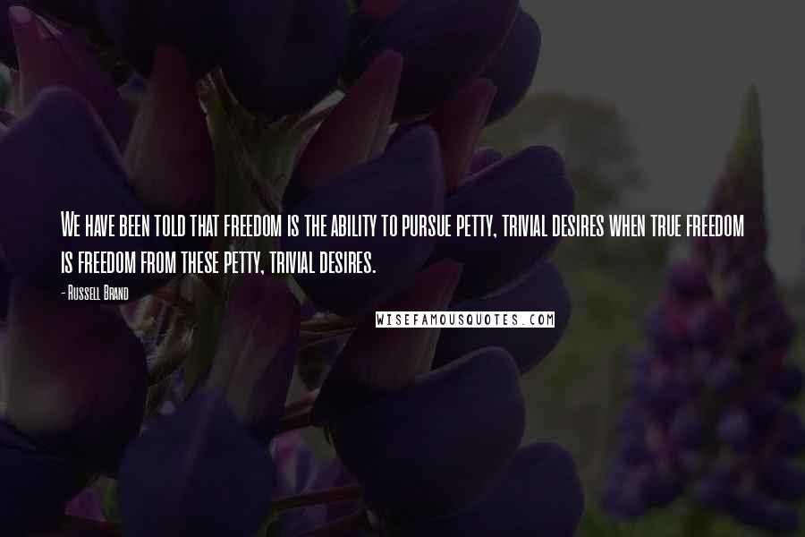 Russell Brand Quotes: We have been told that freedom is the ability to pursue petty, trivial desires when true freedom is freedom from these petty, trivial desires.