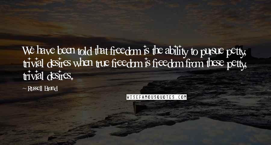 Russell Brand Quotes: We have been told that freedom is the ability to pursue petty, trivial desires when true freedom is freedom from these petty, trivial desires.