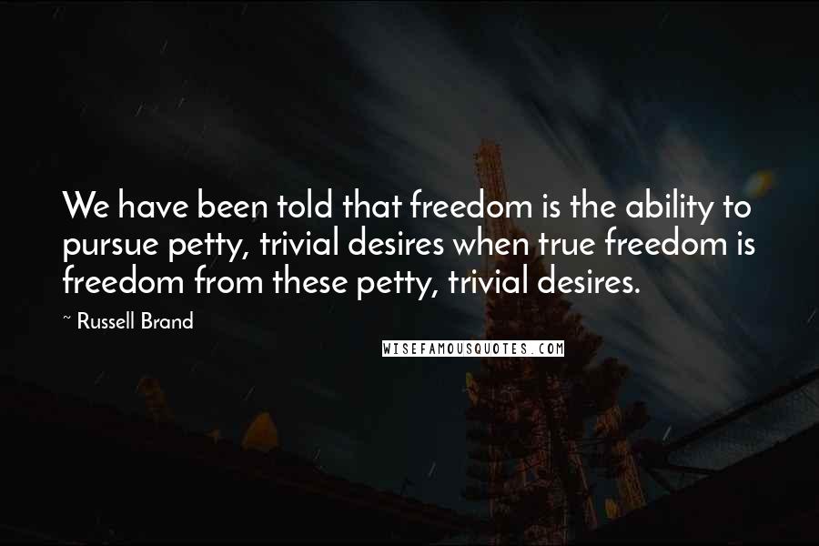 Russell Brand Quotes: We have been told that freedom is the ability to pursue petty, trivial desires when true freedom is freedom from these petty, trivial desires.