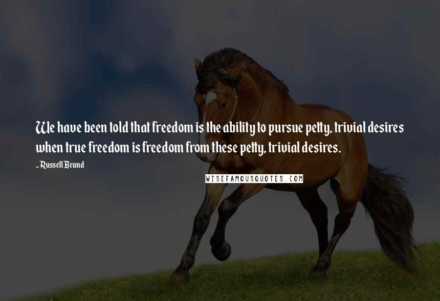 Russell Brand Quotes: We have been told that freedom is the ability to pursue petty, trivial desires when true freedom is freedom from these petty, trivial desires.