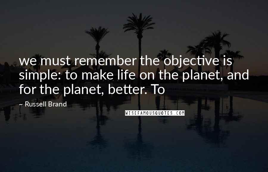 Russell Brand Quotes: we must remember the objective is simple: to make life on the planet, and for the planet, better. To