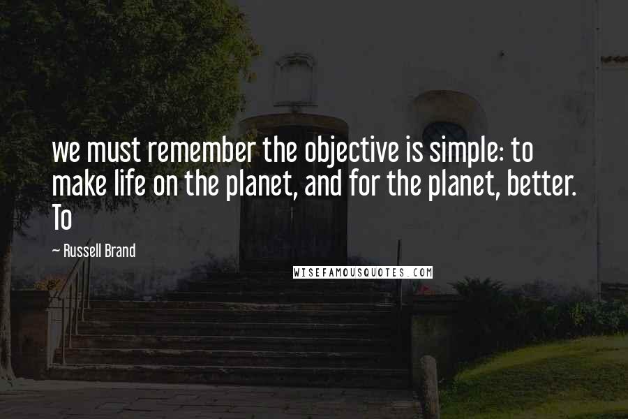 Russell Brand Quotes: we must remember the objective is simple: to make life on the planet, and for the planet, better. To