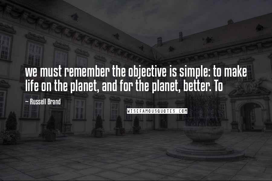 Russell Brand Quotes: we must remember the objective is simple: to make life on the planet, and for the planet, better. To
