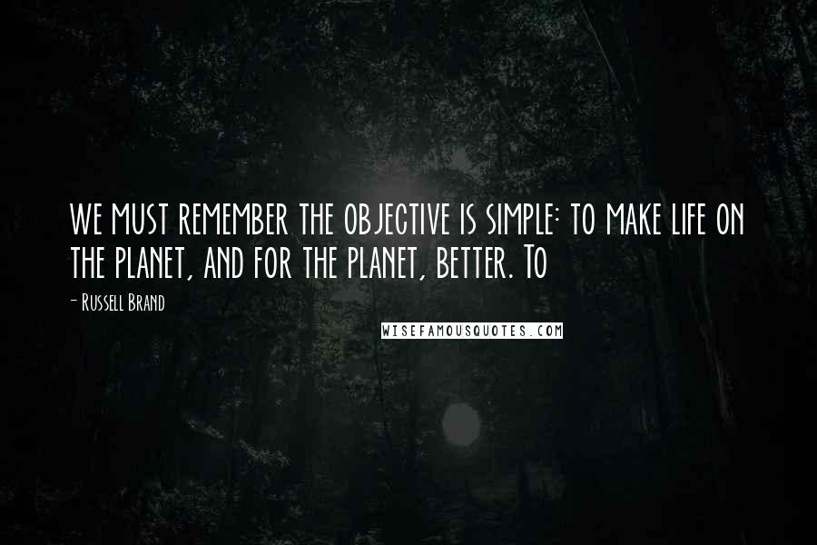 Russell Brand Quotes: we must remember the objective is simple: to make life on the planet, and for the planet, better. To