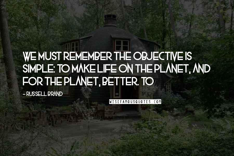 Russell Brand Quotes: we must remember the objective is simple: to make life on the planet, and for the planet, better. To