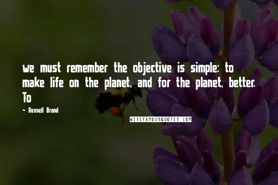 Russell Brand Quotes: we must remember the objective is simple: to make life on the planet, and for the planet, better. To