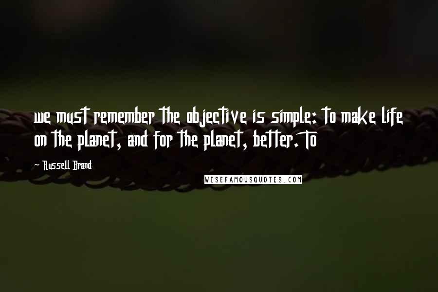 Russell Brand Quotes: we must remember the objective is simple: to make life on the planet, and for the planet, better. To