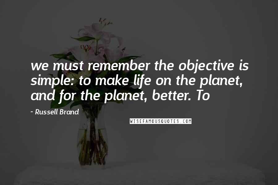 Russell Brand Quotes: we must remember the objective is simple: to make life on the planet, and for the planet, better. To