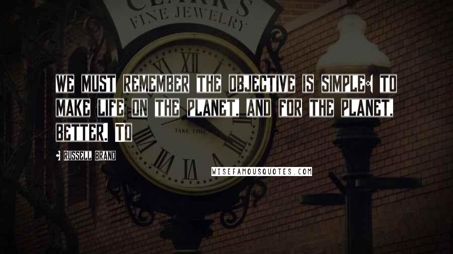 Russell Brand Quotes: we must remember the objective is simple: to make life on the planet, and for the planet, better. To