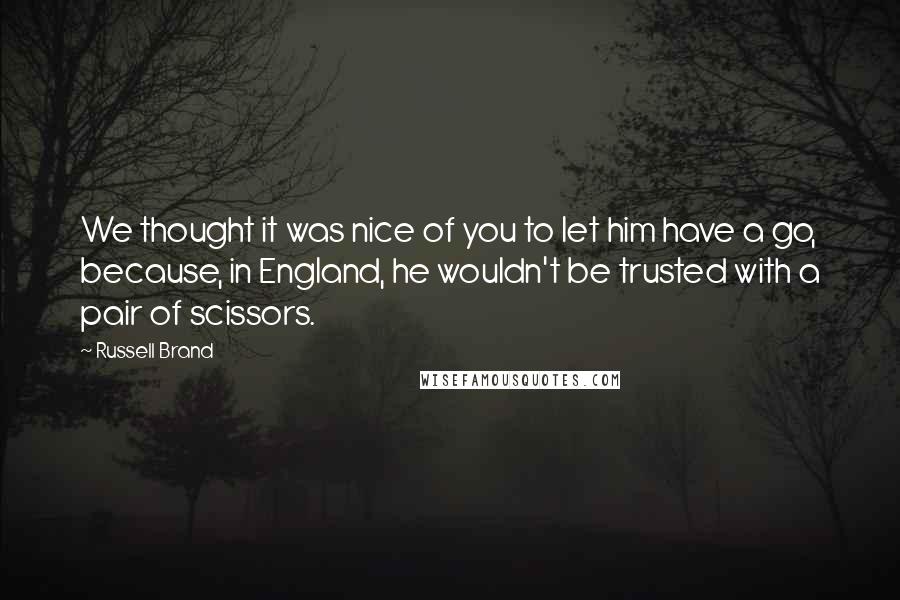 Russell Brand Quotes: We thought it was nice of you to let him have a go, because, in England, he wouldn't be trusted with a pair of scissors.