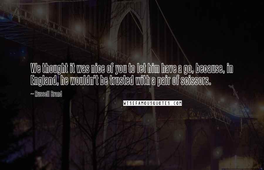 Russell Brand Quotes: We thought it was nice of you to let him have a go, because, in England, he wouldn't be trusted with a pair of scissors.