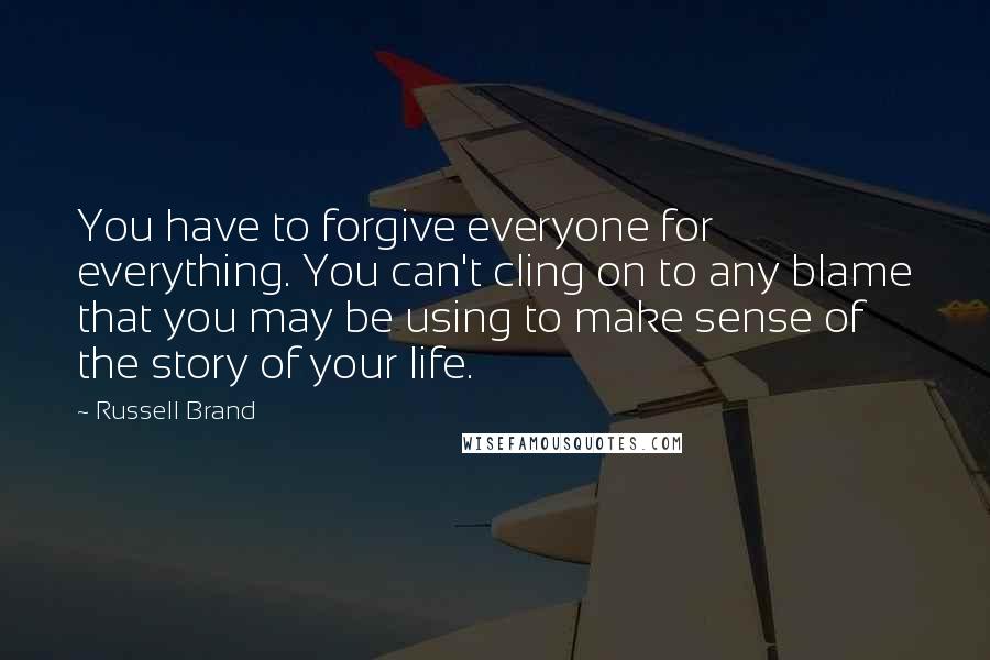 Russell Brand Quotes: You have to forgive everyone for everything. You can't cling on to any blame that you may be using to make sense of the story of your life.