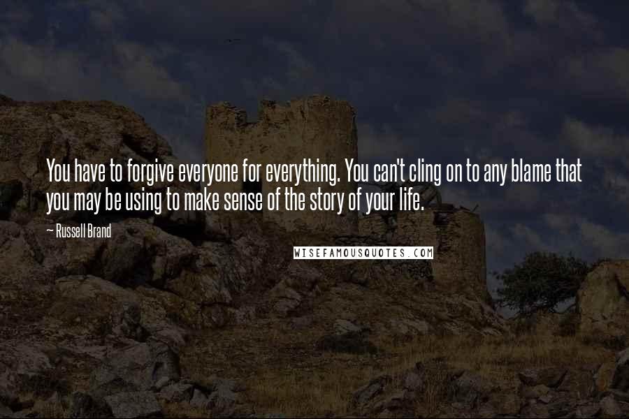 Russell Brand Quotes: You have to forgive everyone for everything. You can't cling on to any blame that you may be using to make sense of the story of your life.