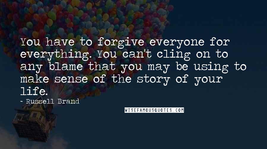 Russell Brand Quotes: You have to forgive everyone for everything. You can't cling on to any blame that you may be using to make sense of the story of your life.