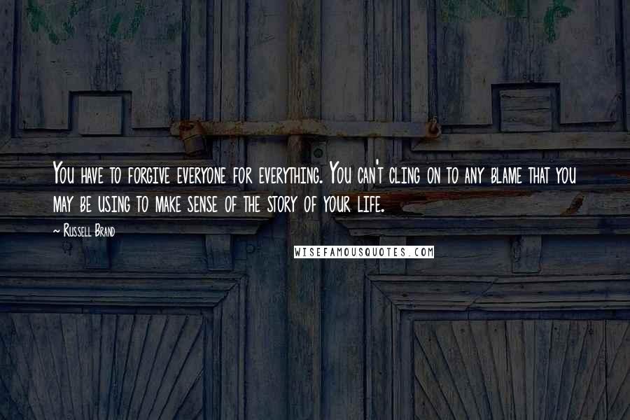 Russell Brand Quotes: You have to forgive everyone for everything. You can't cling on to any blame that you may be using to make sense of the story of your life.