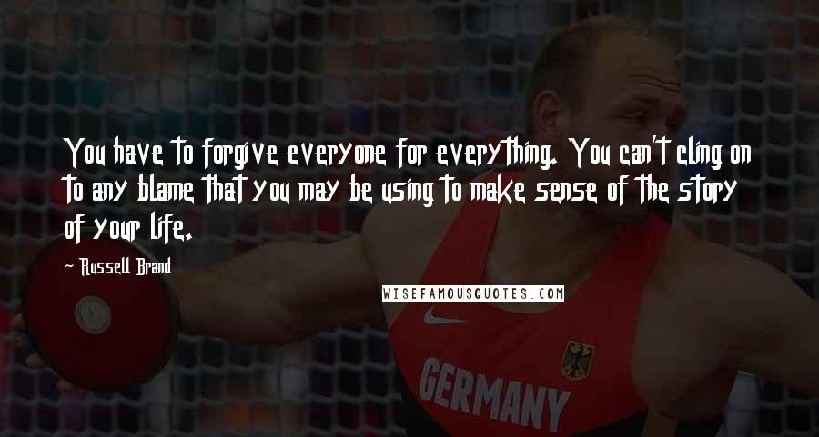 Russell Brand Quotes: You have to forgive everyone for everything. You can't cling on to any blame that you may be using to make sense of the story of your life.