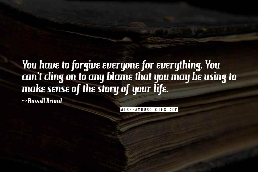 Russell Brand Quotes: You have to forgive everyone for everything. You can't cling on to any blame that you may be using to make sense of the story of your life.