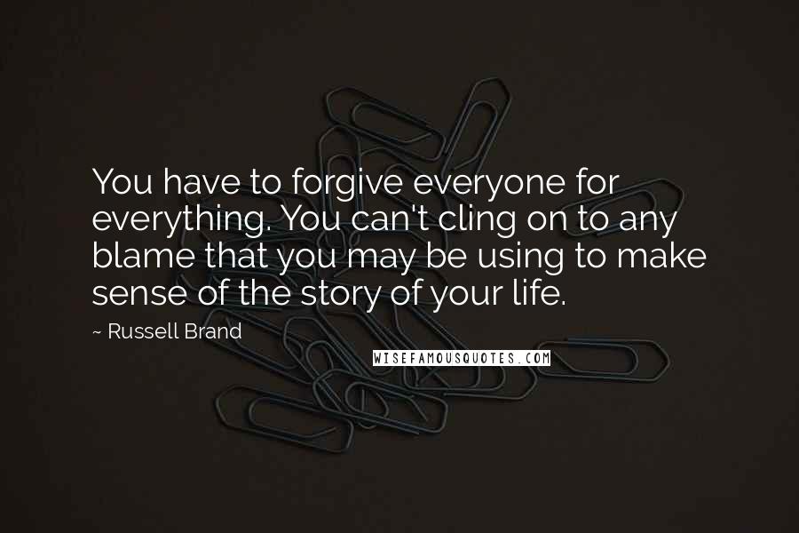 Russell Brand Quotes: You have to forgive everyone for everything. You can't cling on to any blame that you may be using to make sense of the story of your life.