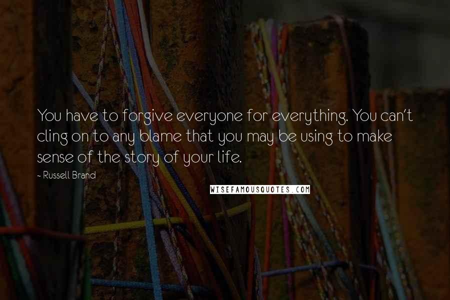 Russell Brand Quotes: You have to forgive everyone for everything. You can't cling on to any blame that you may be using to make sense of the story of your life.