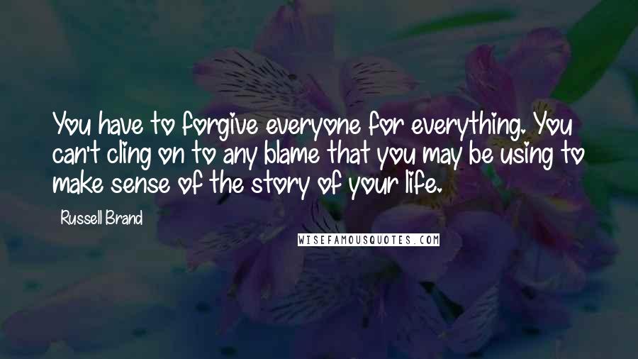 Russell Brand Quotes: You have to forgive everyone for everything. You can't cling on to any blame that you may be using to make sense of the story of your life.