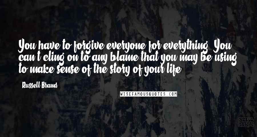 Russell Brand Quotes: You have to forgive everyone for everything. You can't cling on to any blame that you may be using to make sense of the story of your life.