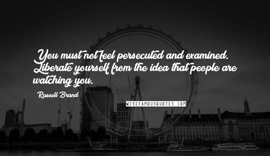 Russell Brand Quotes: You must not feel persecuted and examined. Liberate yourself from the idea that people are watching you.