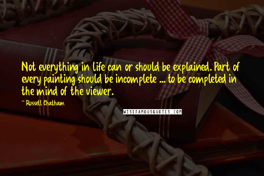 Russell Chatham Quotes: Not everything in life can or should be explained. Part of every painting should be incomplete ... to be completed in the mind of the viewer.