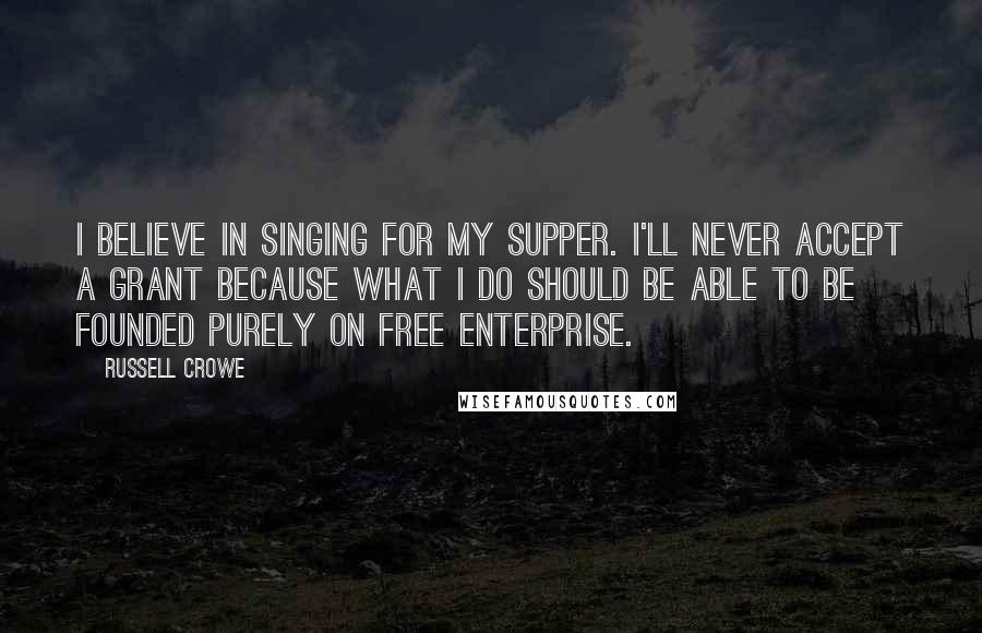 Russell Crowe Quotes: I believe in singing for my supper. I'll never accept a grant because what I do should be able to be founded purely on free enterprise.