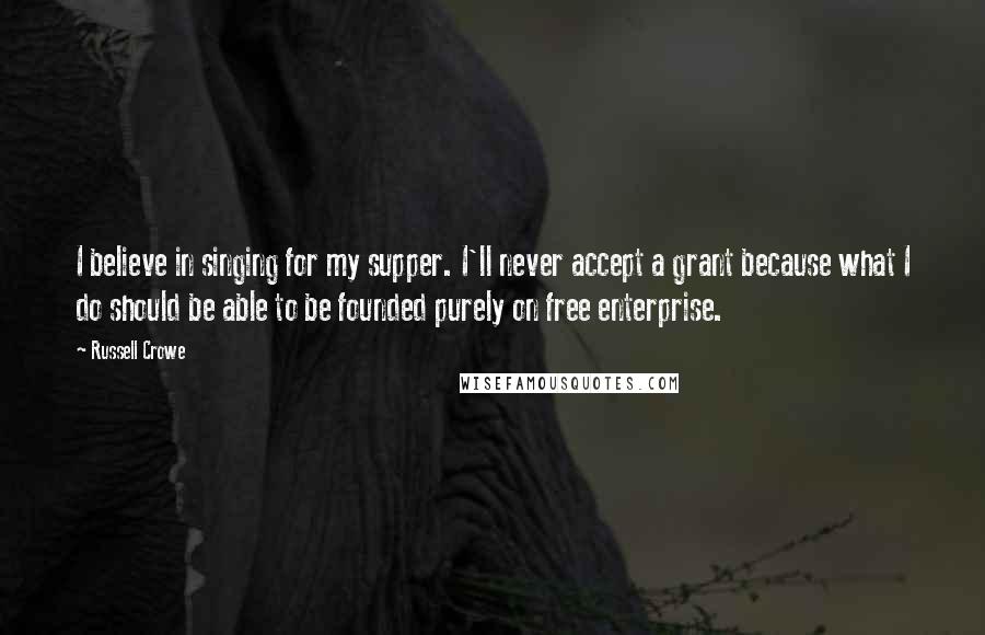 Russell Crowe Quotes: I believe in singing for my supper. I'll never accept a grant because what I do should be able to be founded purely on free enterprise.