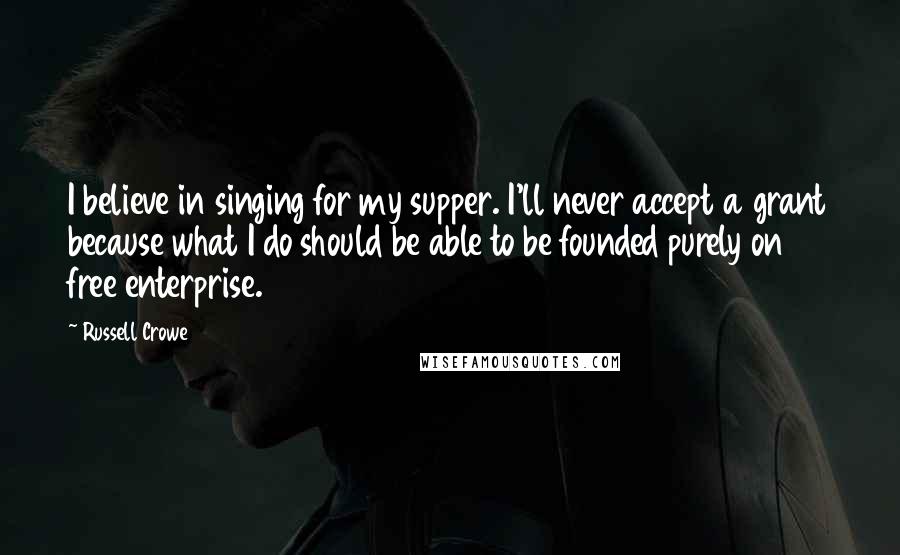 Russell Crowe Quotes: I believe in singing for my supper. I'll never accept a grant because what I do should be able to be founded purely on free enterprise.