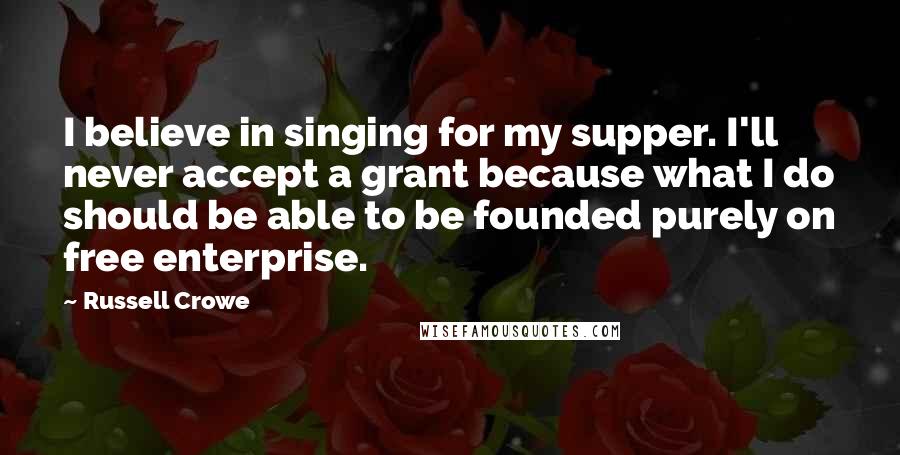 Russell Crowe Quotes: I believe in singing for my supper. I'll never accept a grant because what I do should be able to be founded purely on free enterprise.