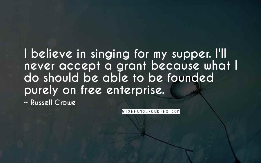Russell Crowe Quotes: I believe in singing for my supper. I'll never accept a grant because what I do should be able to be founded purely on free enterprise.