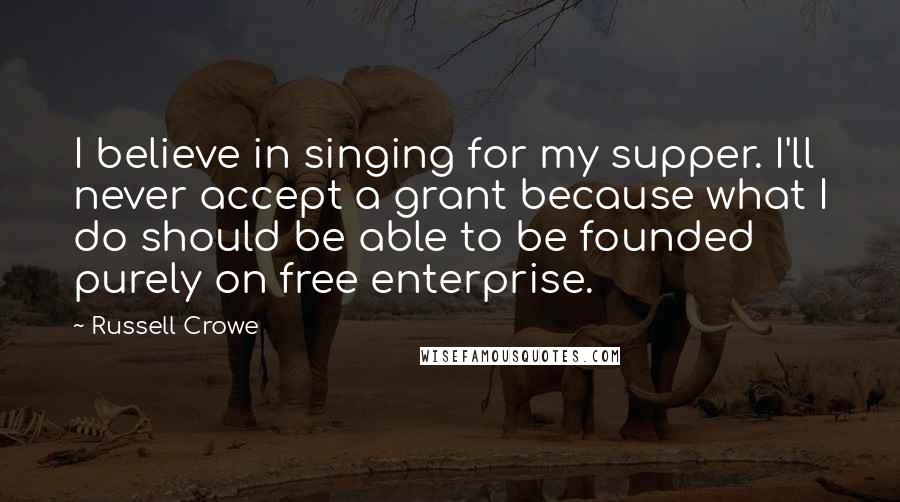 Russell Crowe Quotes: I believe in singing for my supper. I'll never accept a grant because what I do should be able to be founded purely on free enterprise.