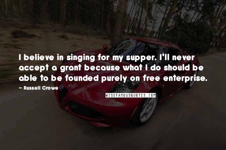 Russell Crowe Quotes: I believe in singing for my supper. I'll never accept a grant because what I do should be able to be founded purely on free enterprise.