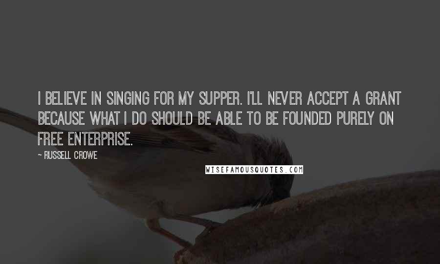 Russell Crowe Quotes: I believe in singing for my supper. I'll never accept a grant because what I do should be able to be founded purely on free enterprise.