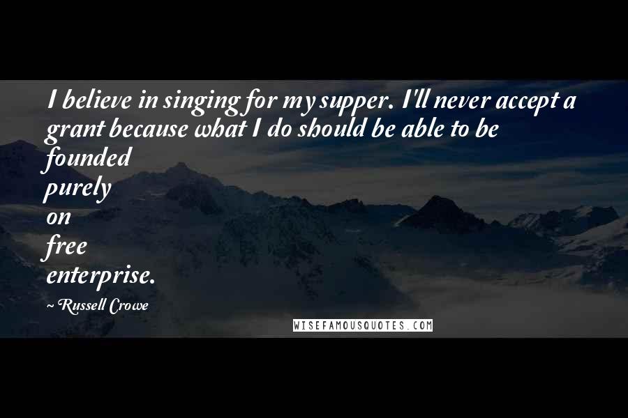 Russell Crowe Quotes: I believe in singing for my supper. I'll never accept a grant because what I do should be able to be founded purely on free enterprise.