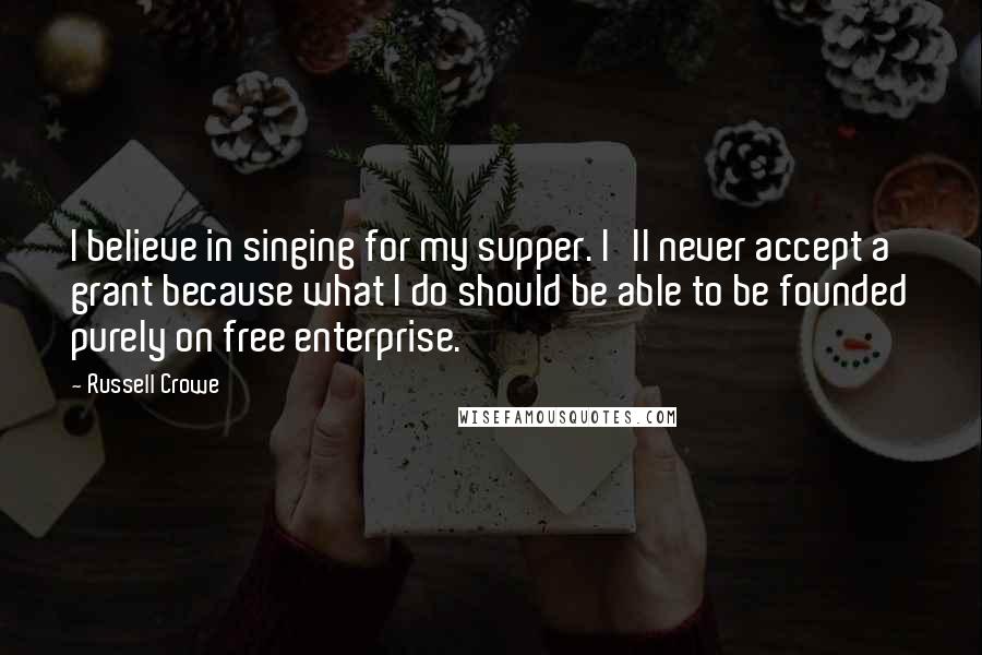 Russell Crowe Quotes: I believe in singing for my supper. I'll never accept a grant because what I do should be able to be founded purely on free enterprise.