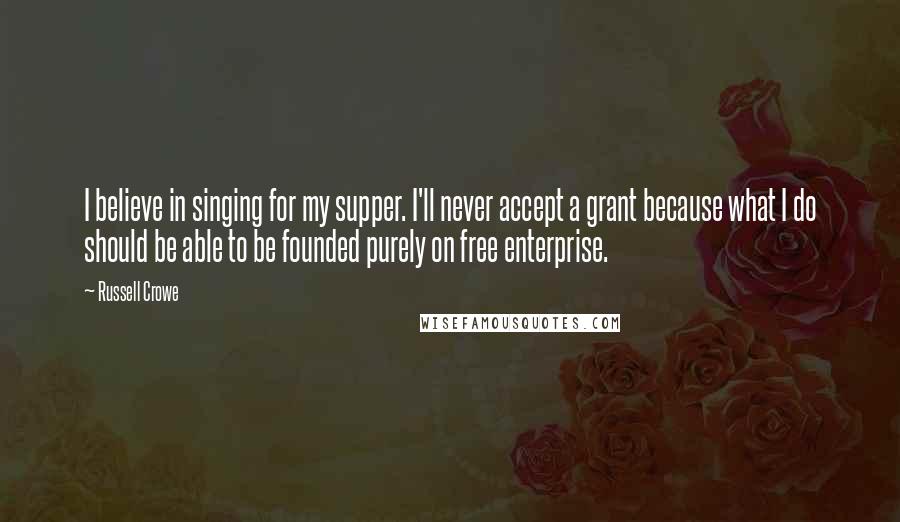 Russell Crowe Quotes: I believe in singing for my supper. I'll never accept a grant because what I do should be able to be founded purely on free enterprise.