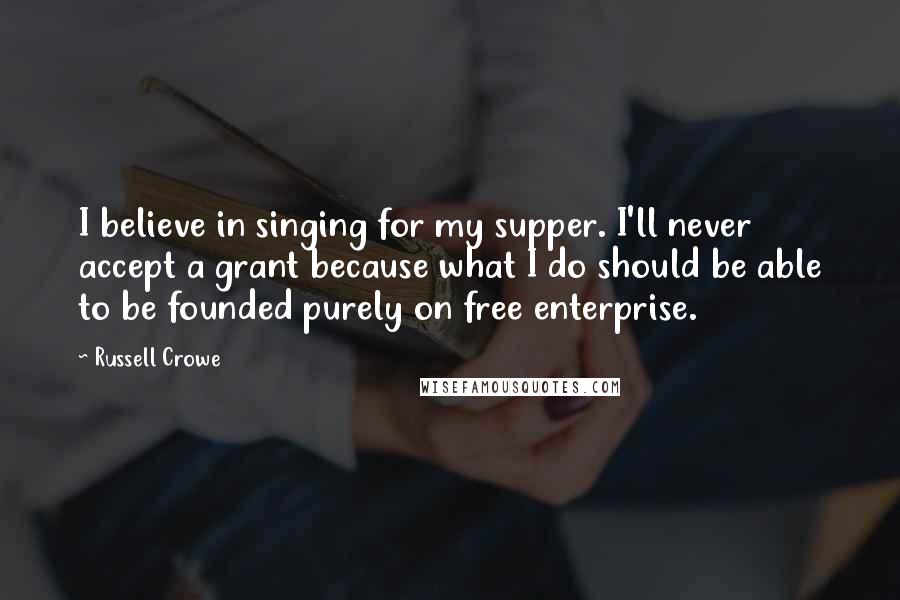 Russell Crowe Quotes: I believe in singing for my supper. I'll never accept a grant because what I do should be able to be founded purely on free enterprise.