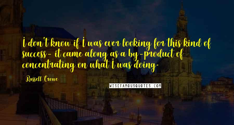 Russell Crowe Quotes: I don't know if I was ever looking for this kind of success- it came along as a by-product of concentrating on what I was doing.