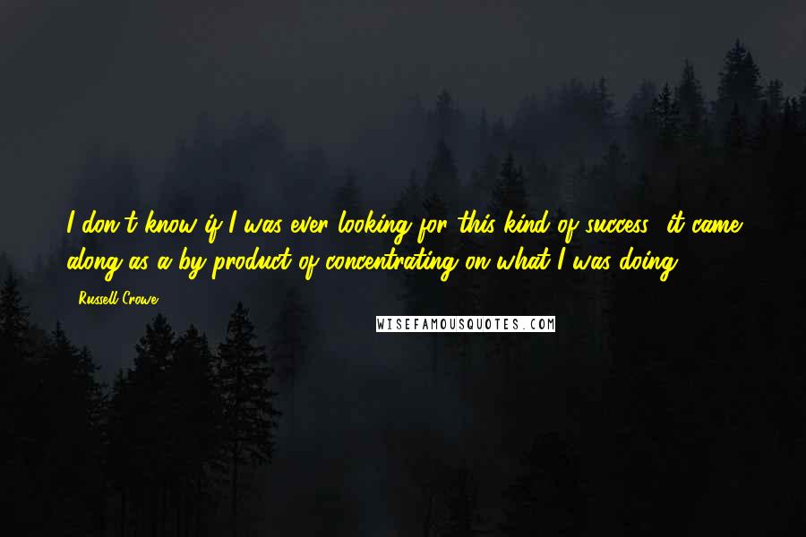 Russell Crowe Quotes: I don't know if I was ever looking for this kind of success- it came along as a by-product of concentrating on what I was doing.
