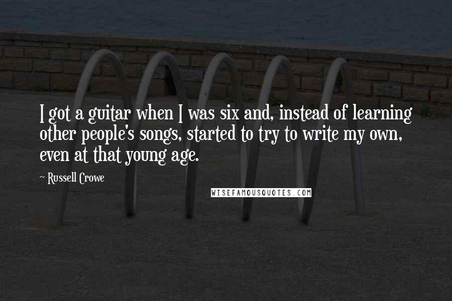 Russell Crowe Quotes: I got a guitar when I was six and, instead of learning other people's songs, started to try to write my own, even at that young age.