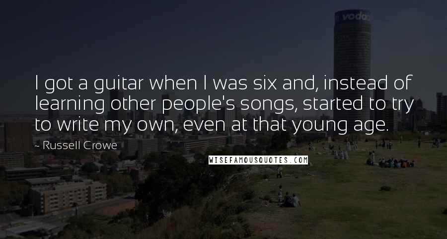 Russell Crowe Quotes: I got a guitar when I was six and, instead of learning other people's songs, started to try to write my own, even at that young age.