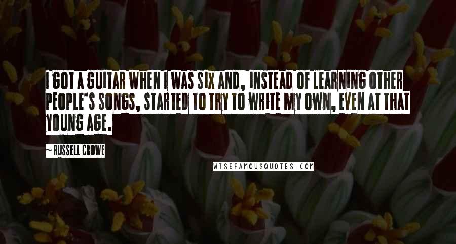 Russell Crowe Quotes: I got a guitar when I was six and, instead of learning other people's songs, started to try to write my own, even at that young age.